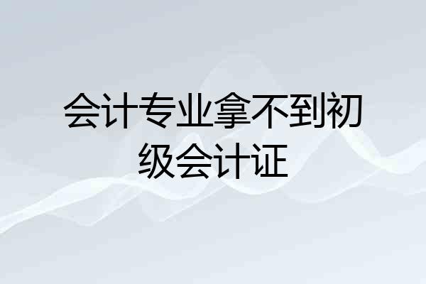 会计专业拿不到初级会计证