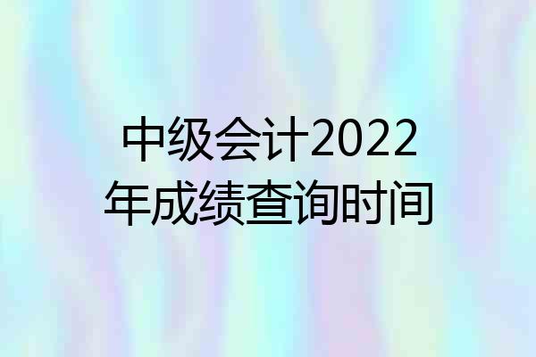 中级会计2022年成绩查询时间