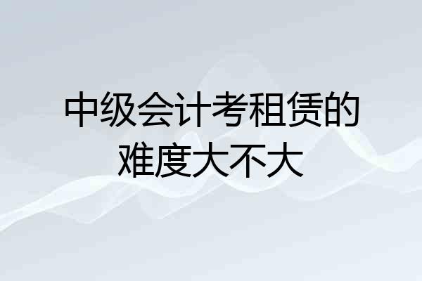 中级会计考租赁的难度大不大