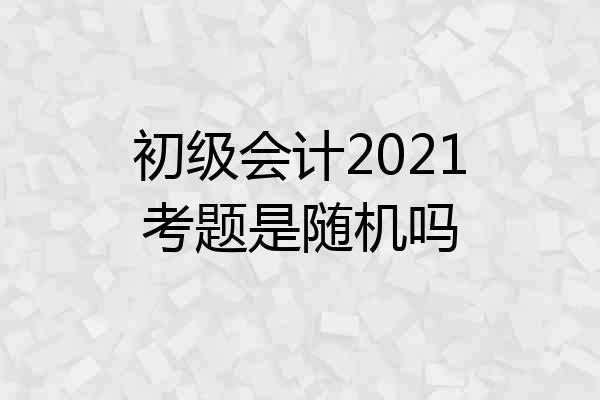 初级会计2021考题是随机吗
