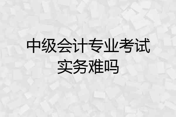 中级会计专业考试实务难吗