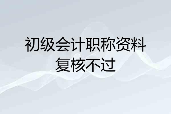 初级会计职称资料复核不过