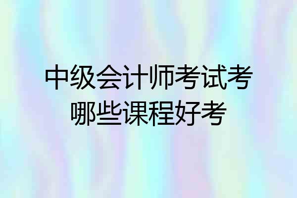 中级会计师考试考哪些课程好考