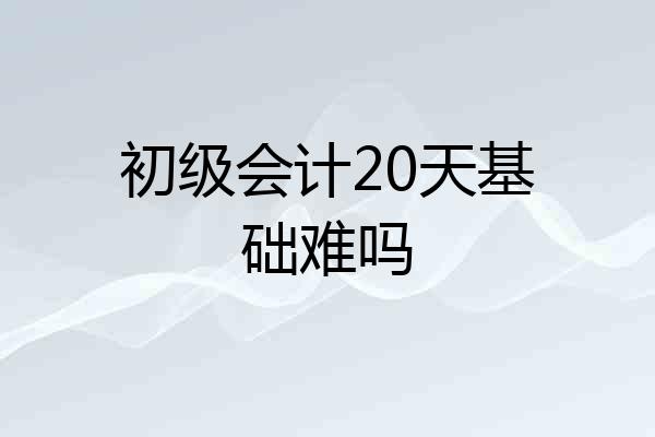 初级会计20天基础难吗