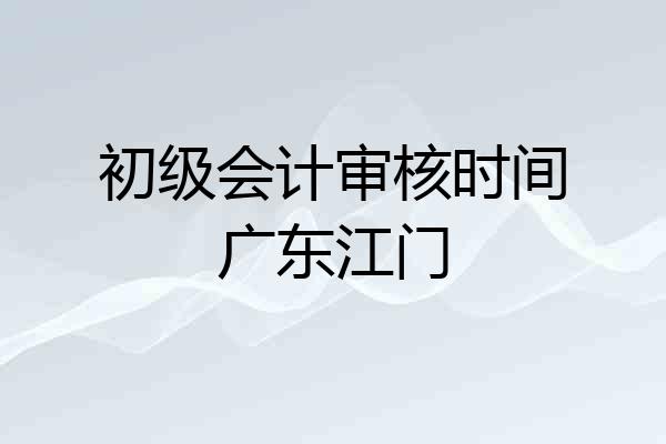 初级会计审核时间广东江门