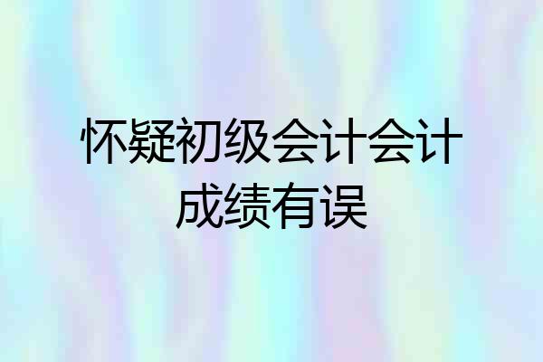 怀疑初级会计会计成绩有误
