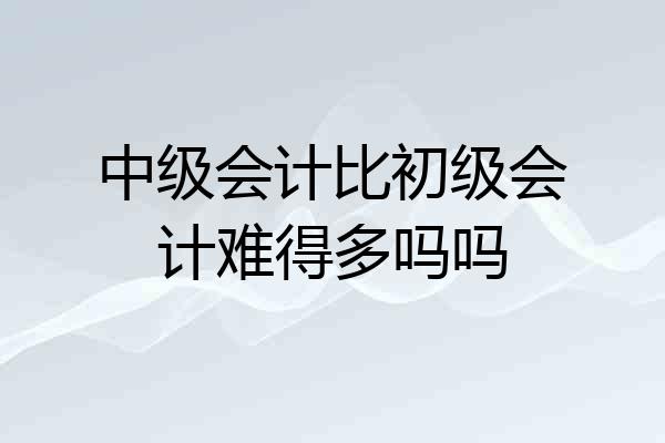 中级会计比初级会计难得多吗吗