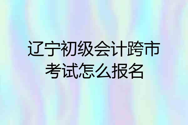 辽宁初级会计跨市考试怎么报名