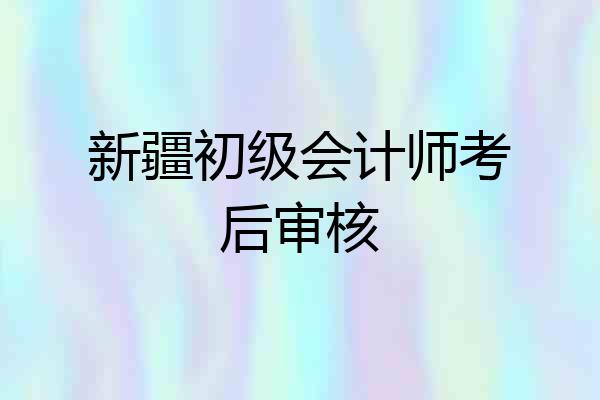 新疆初级会计师考后审核