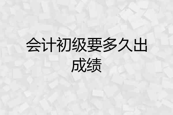 会计初级要多久出成绩