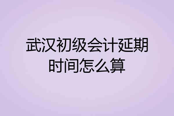 武汉初级会计延期时间怎么算