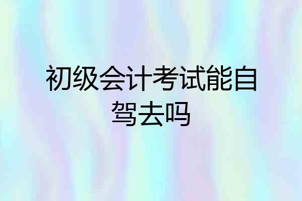 初级会计考试能自驾去吗
