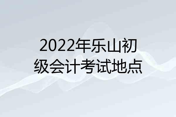 2022年乐山初级会计考试地点