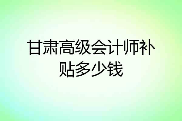 甘肃高级会计师补贴多少钱
