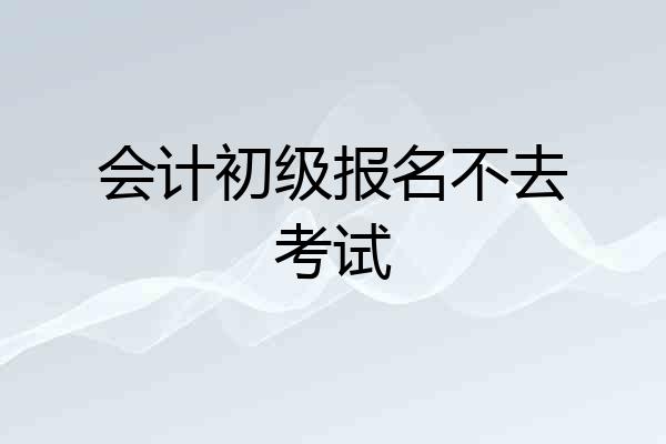 会计初级报名不去考试