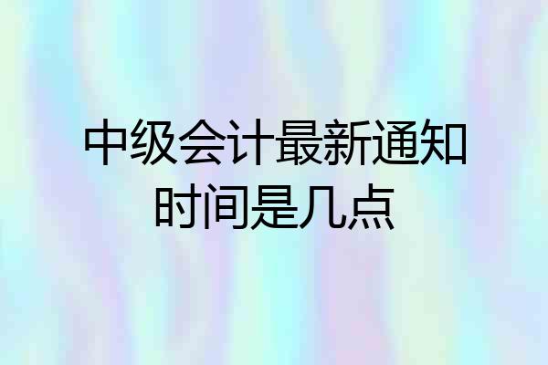 中级会计最新通知时间是几点