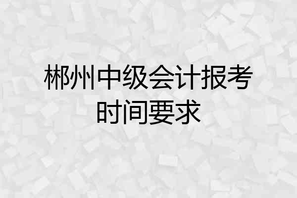 郴州中级会计报考时间要求