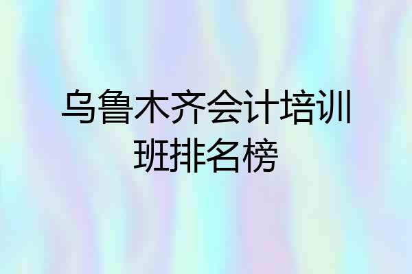 乌鲁木齐会计培训班排名榜