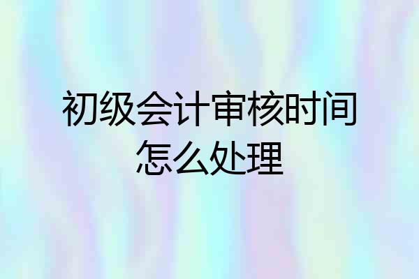 初级会计审核时间怎么处理