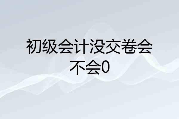 初级会计没交卷会不会0