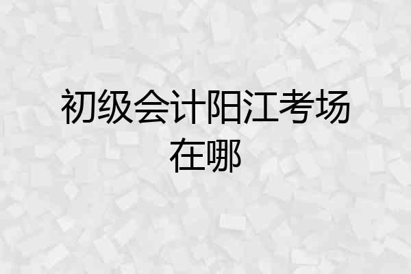 初级会计阳江考场在哪