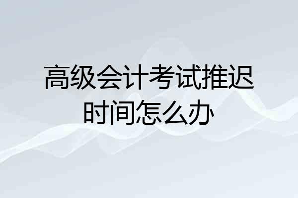 高级会计考试推迟时间怎么办