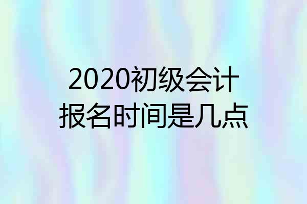 2020初级会计报名时间是几点