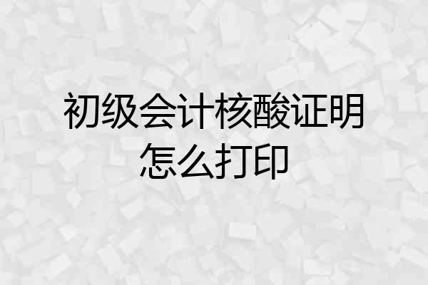 初级会计核酸证明怎么打印