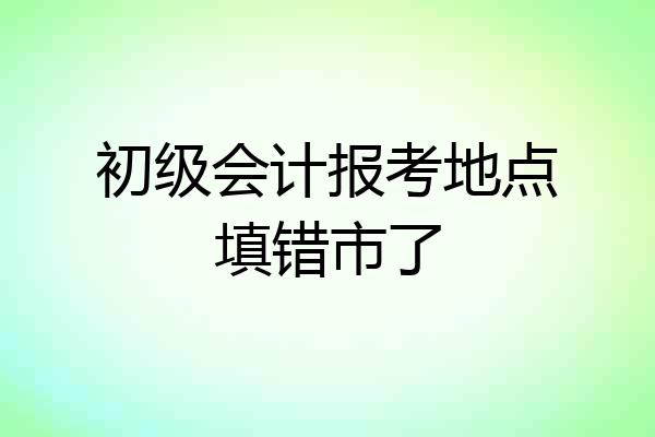 初级会计报考地点填错市了