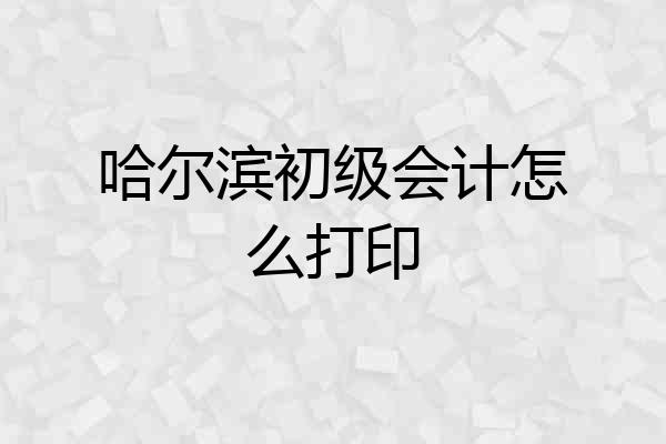 哈尔滨初级会计怎么打印