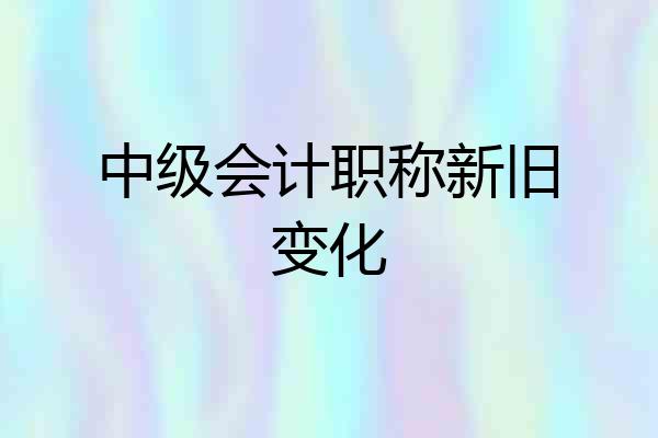 中级会计职称新旧变化