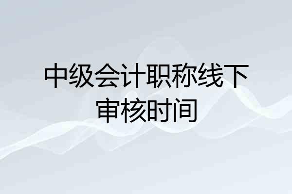 中级会计职称线下审核时间
