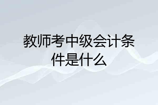 教师考中级会计条件是什么