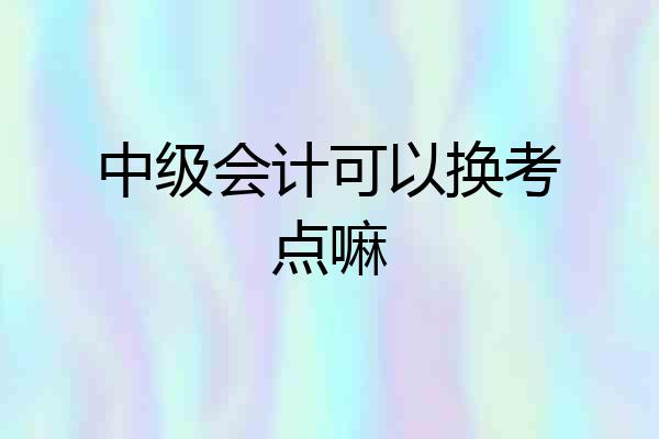 中级会计可以换考点嘛
