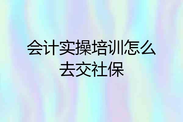 会计实操培训怎么去交社保