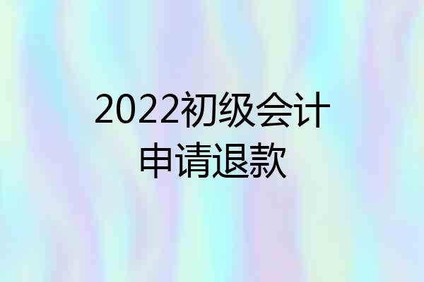 2022初级会计申请退款