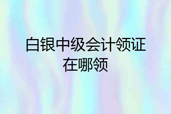 白银中级会计领证在哪领
