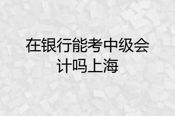 在银行能考中级会计吗上海