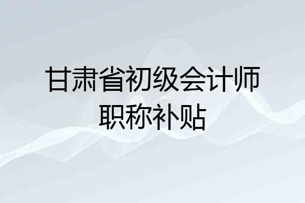 甘肃省初级会计师职称补贴