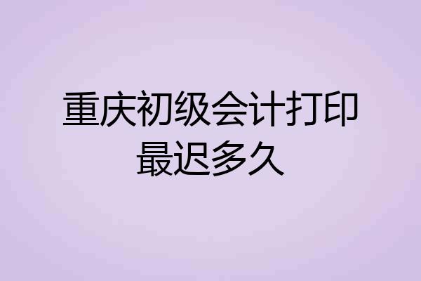 重庆初级会计打印最迟多久