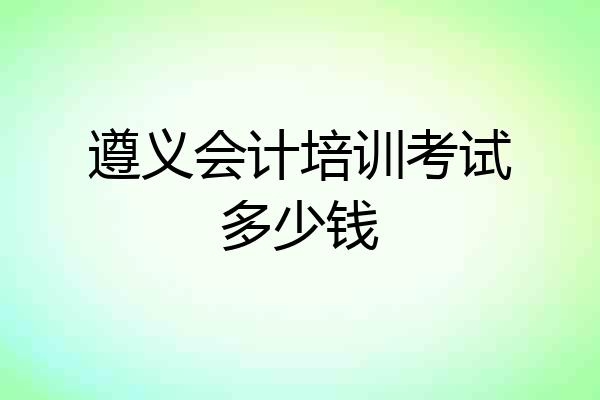 遵义会计培训考试多少钱
