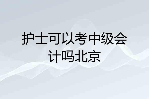 护士可以考中级会计吗北京