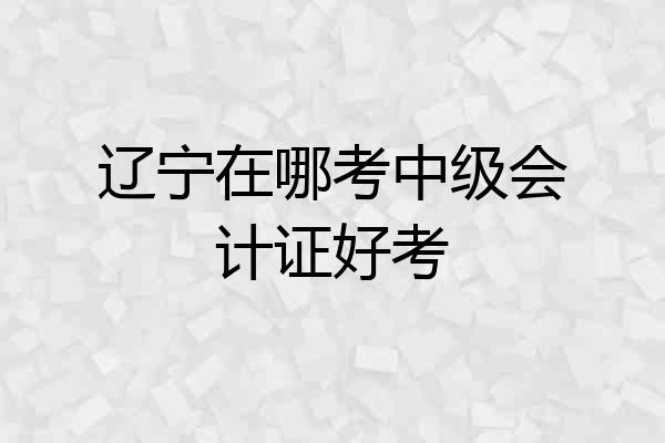 辽宁在哪考中级会计证好考