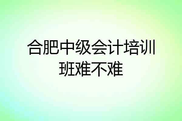合肥中级会计培训班难不难
