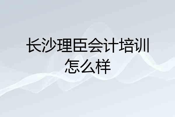 长沙理臣会计培训怎么样