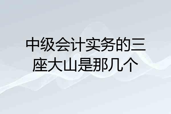 中级会计实务的三座大山是那几个