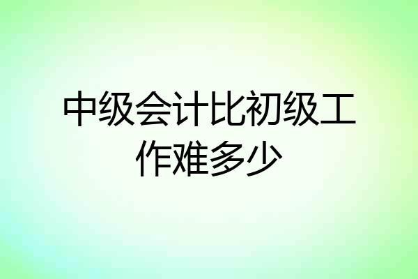 中级会计比初级工作难多少
