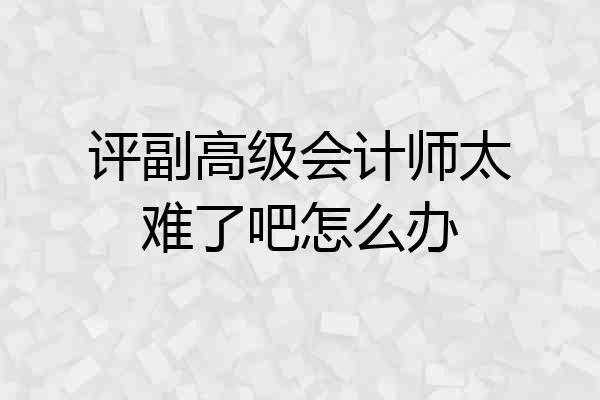 评副高级会计师太难了吧怎么办