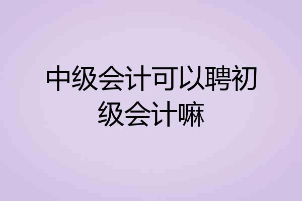 中级会计可以聘初级会计嘛