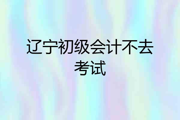 辽宁初级会计不去考试